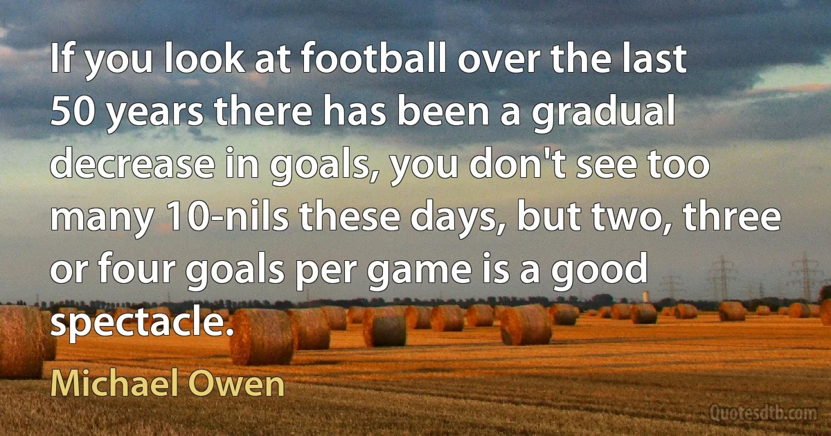 If you look at football over the last 50 years there has been a gradual decrease in goals, you don't see too many 10-nils these days, but two, three or four goals per game is a good spectacle. (Michael Owen)