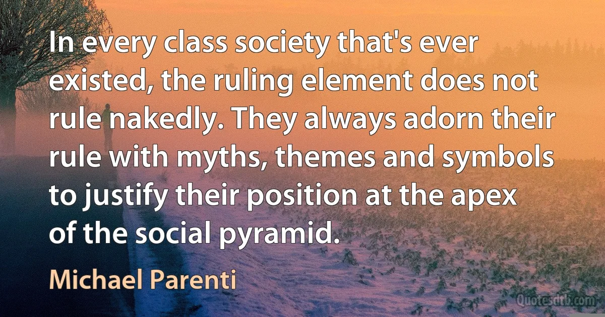 In every class society that's ever existed, the ruling element does not rule nakedly. They always adorn their rule with myths, themes and symbols to justify their position at the apex of the social pyramid. (Michael Parenti)