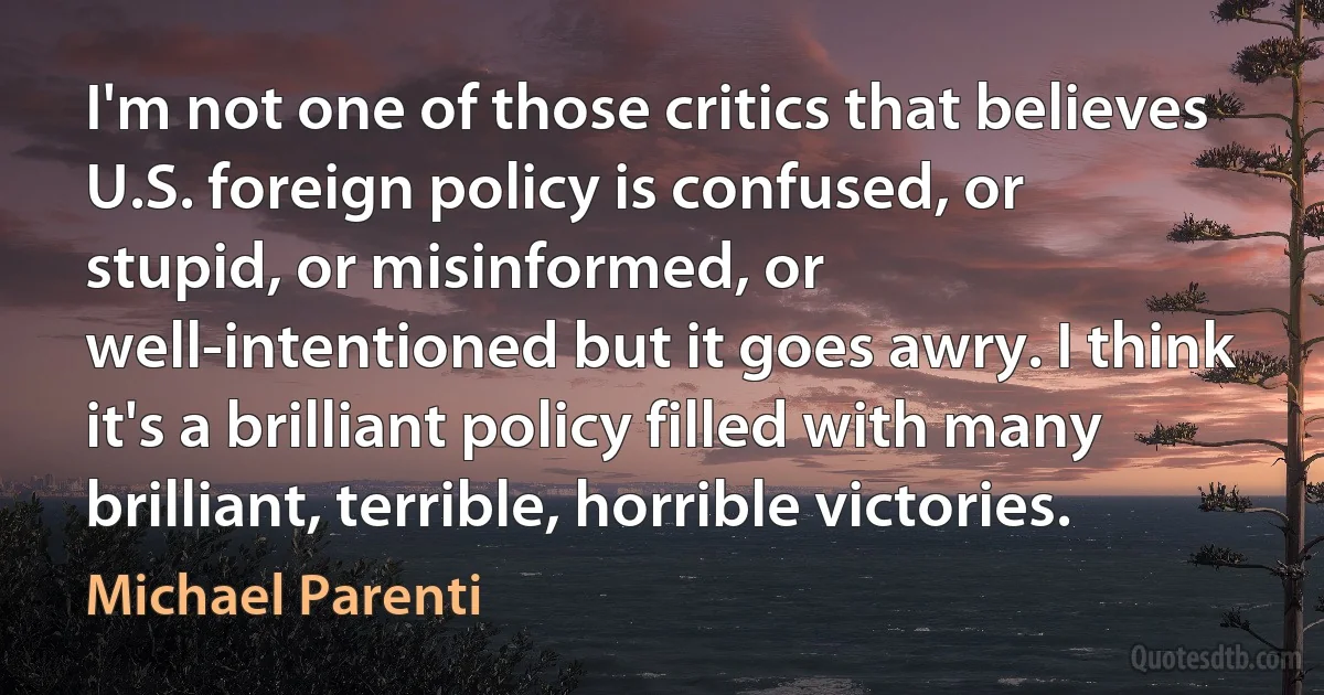 I'm not one of those critics that believes U.S. foreign policy is confused, or stupid, or misinformed, or well-intentioned but it goes awry. I think it's a brilliant policy filled with many brilliant, terrible, horrible victories. (Michael Parenti)