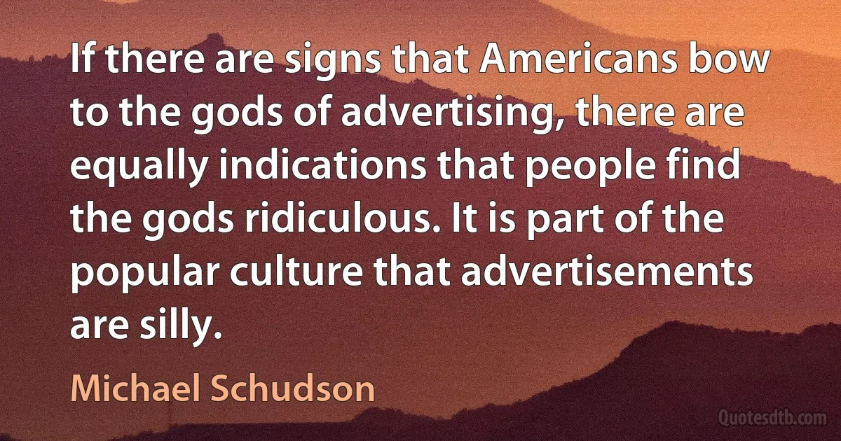 If there are signs that Americans bow to the gods of advertising, there are equally indications that people find the gods ridiculous. It is part of the popular culture that advertisements are silly. (Michael Schudson)