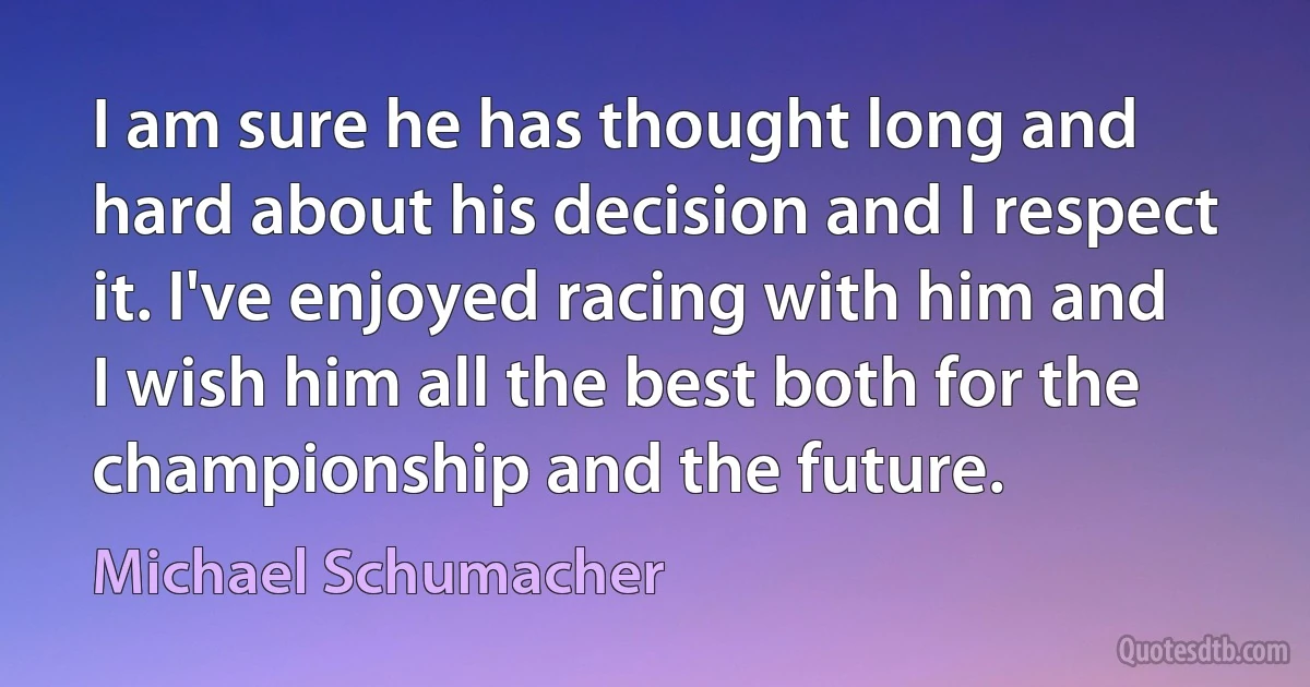 I am sure he has thought long and hard about his decision and I respect it. I've enjoyed racing with him and I wish him all the best both for the championship and the future. (Michael Schumacher)