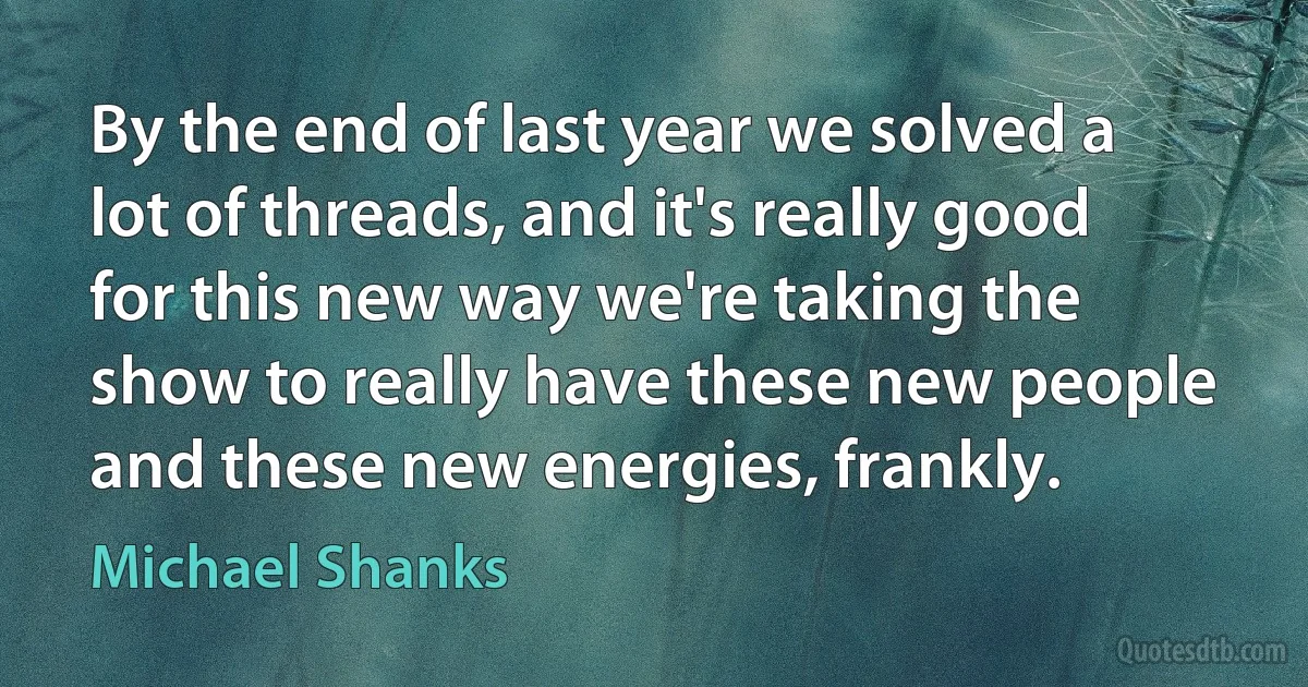 By the end of last year we solved a lot of threads, and it's really good for this new way we're taking the show to really have these new people and these new energies, frankly. (Michael Shanks)