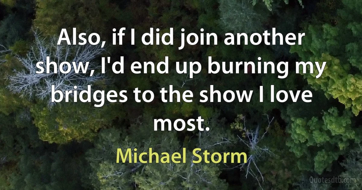 Also, if I did join another show, I'd end up burning my bridges to the show I love most. (Michael Storm)