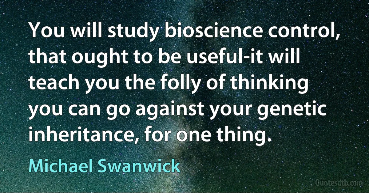 You will study bioscience control, that ought to be useful-it will teach you the folly of thinking you can go against your genetic inheritance, for one thing. (Michael Swanwick)