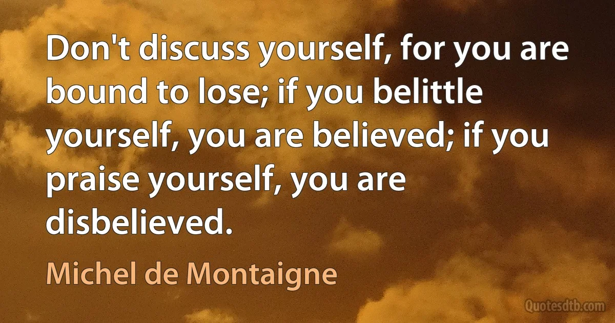 Don't discuss yourself, for you are bound to lose; if you belittle yourself, you are believed; if you praise yourself, you are disbelieved. (Michel de Montaigne)