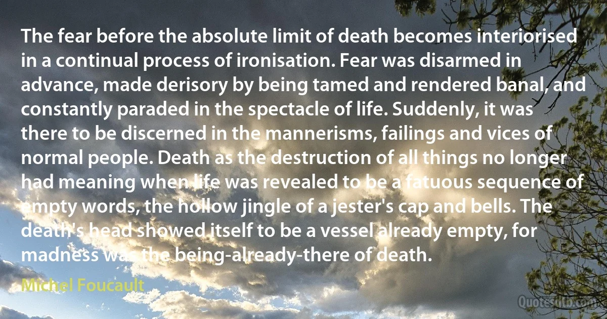 The fear before the absolute limit of death becomes interiorised in a continual process of ironisation. Fear was disarmed in advance, made derisory by being tamed and rendered banal, and constantly paraded in the spectacle of life. Suddenly, it was there to be discerned in the mannerisms, failings and vices of normal people. Death as the destruction of all things no longer had meaning when life was revealed to be a fatuous sequence of empty words, the hollow jingle of a jester's cap and bells. The death's head showed itself to be a vessel already empty, for madness was the being-already-there of death. (Michel Foucault)