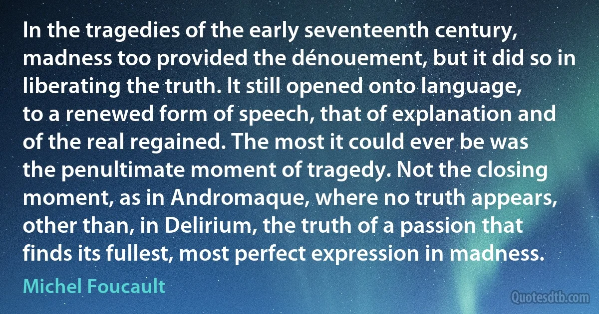 In the tragedies of the early seventeenth century, madness too provided the dénouement, but it did so in liberating the truth. It still opened onto language, to a renewed form of speech, that of explanation and of the real regained. The most it could ever be was the penultimate moment of tragedy. Not the closing moment, as in Andromaque, where no truth appears, other than, in Delirium, the truth of a passion that finds its fullest, most perfect expression in madness. (Michel Foucault)