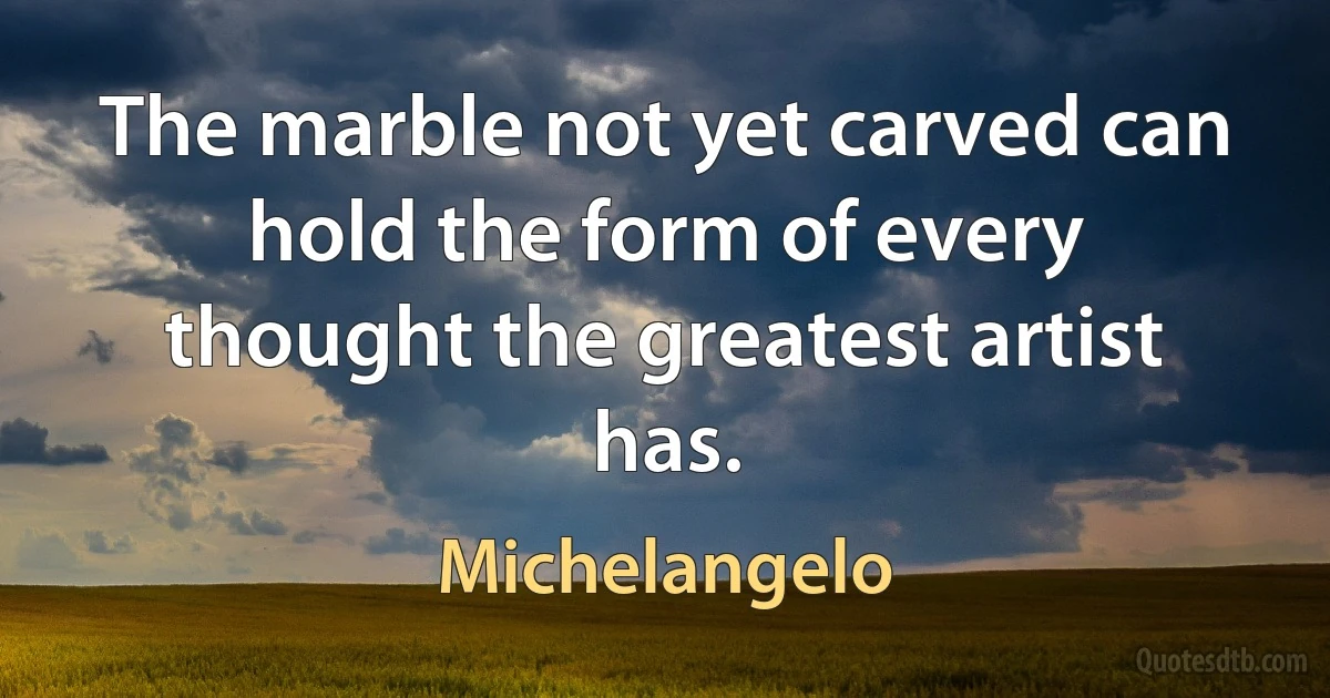 The marble not yet carved can hold the form of every thought the greatest artist has. (Michelangelo)