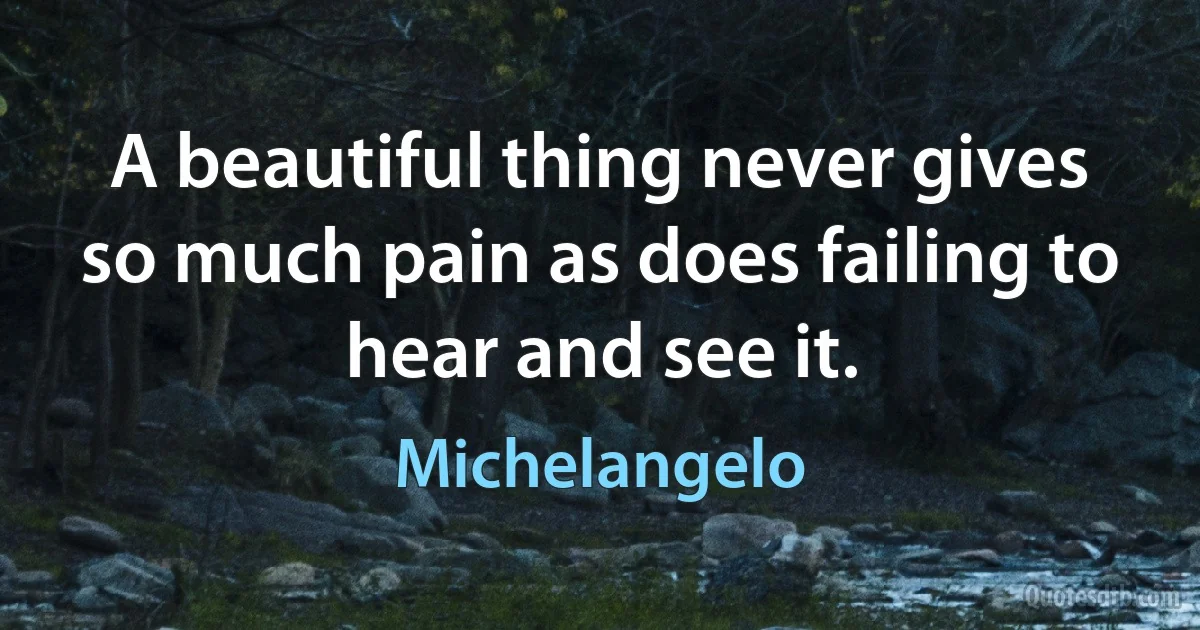 A beautiful thing never gives so much pain as does failing to hear and see it. (Michelangelo)