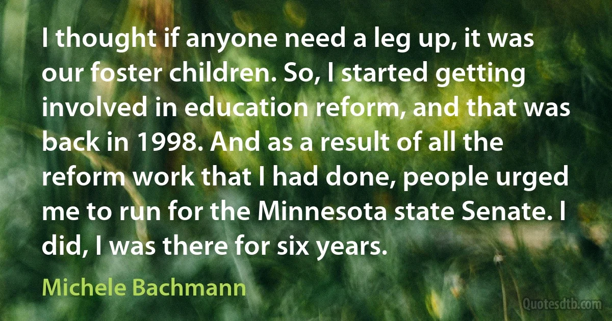 I thought if anyone need a leg up, it was our foster children. So, I started getting involved in education reform, and that was back in 1998. And as a result of all the reform work that I had done, people urged me to run for the Minnesota state Senate. I did, I was there for six years. (Michele Bachmann)