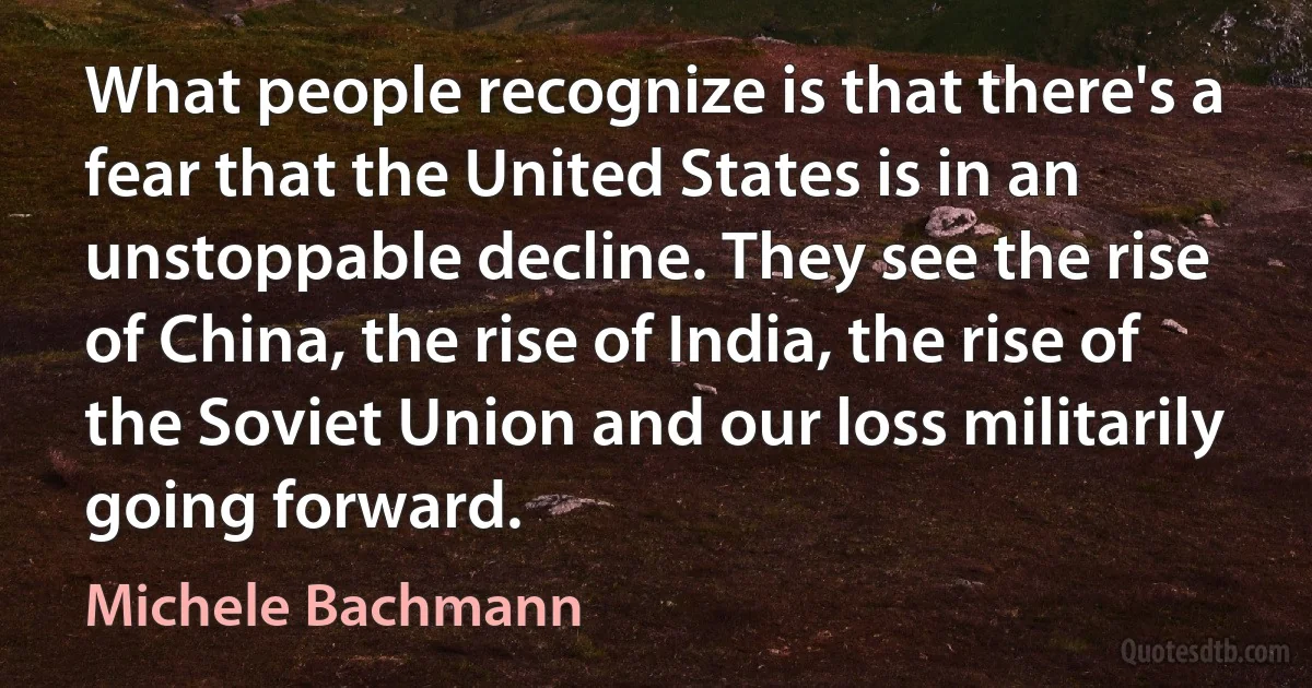 What people recognize is that there's a fear that the United States is in an unstoppable decline. They see the rise of China, the rise of India, the rise of the Soviet Union and our loss militarily going forward. (Michele Bachmann)