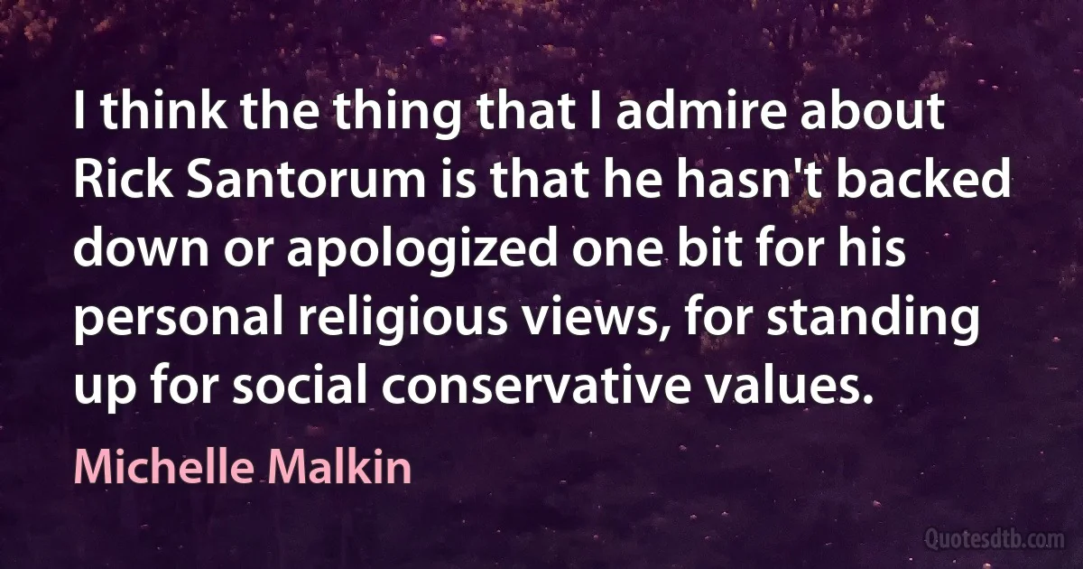 I think the thing that I admire about Rick Santorum is that he hasn't backed down or apologized one bit for his personal religious views, for standing up for social conservative values. (Michelle Malkin)