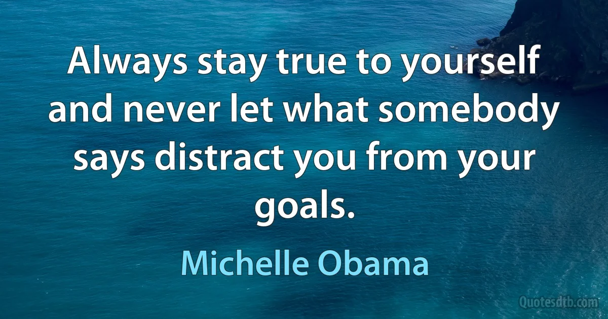 Always stay true to yourself and never let what somebody says distract you from your goals. (Michelle Obama)