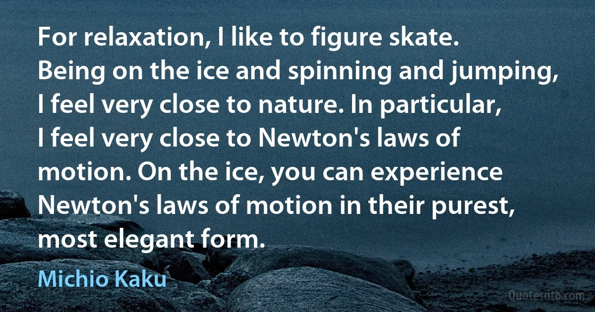 For relaxation, I like to figure skate. Being on the ice and spinning and jumping, I feel very close to nature. In particular, I feel very close to Newton's laws of motion. On the ice, you can experience Newton's laws of motion in their purest, most elegant form. (Michio Kaku)