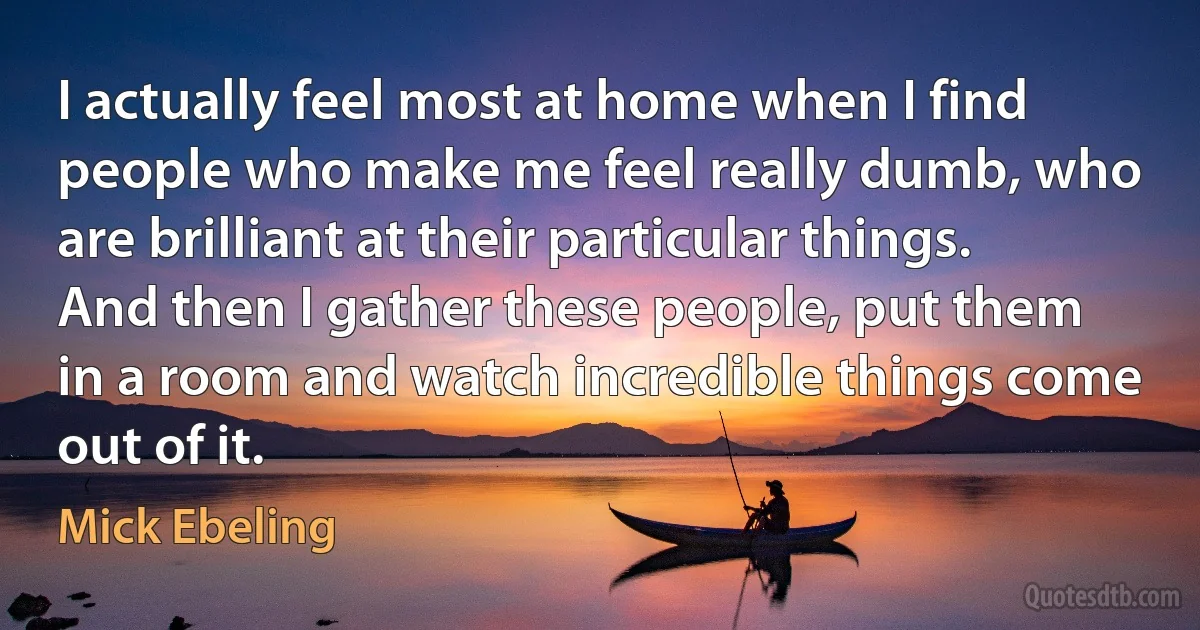 I actually feel most at home when I find people who make me feel really dumb, who are brilliant at their particular things. And then I gather these people, put them in a room and watch incredible things come out of it. (Mick Ebeling)