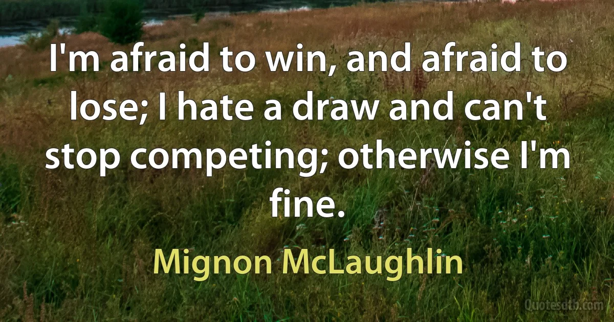 I'm afraid to win, and afraid to lose; I hate a draw and can't stop competing; otherwise I'm fine. (Mignon McLaughlin)