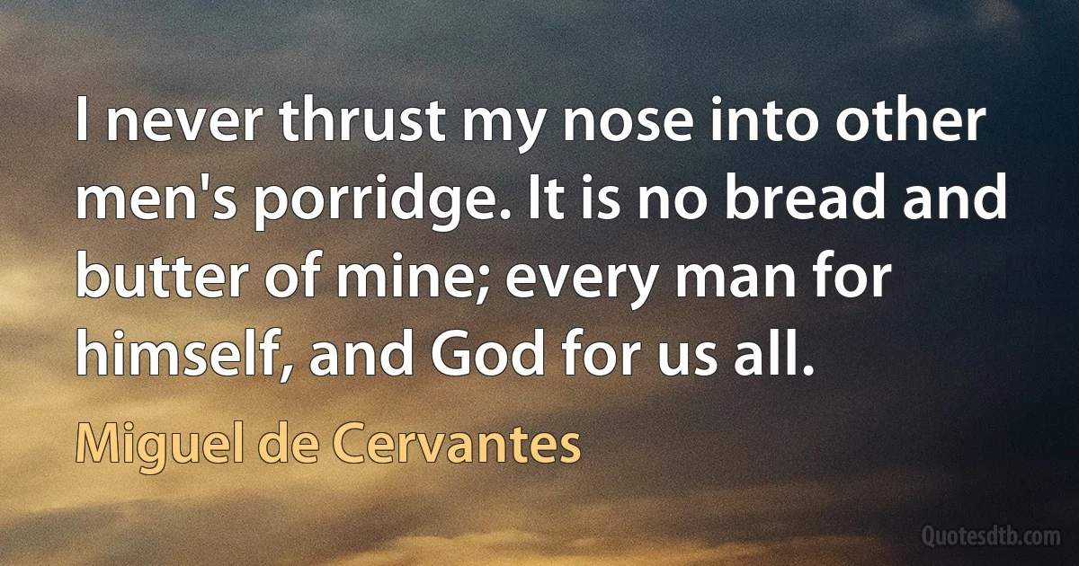 I never thrust my nose into other men's porridge. It is no bread and butter of mine; every man for himself, and God for us all. (Miguel de Cervantes)