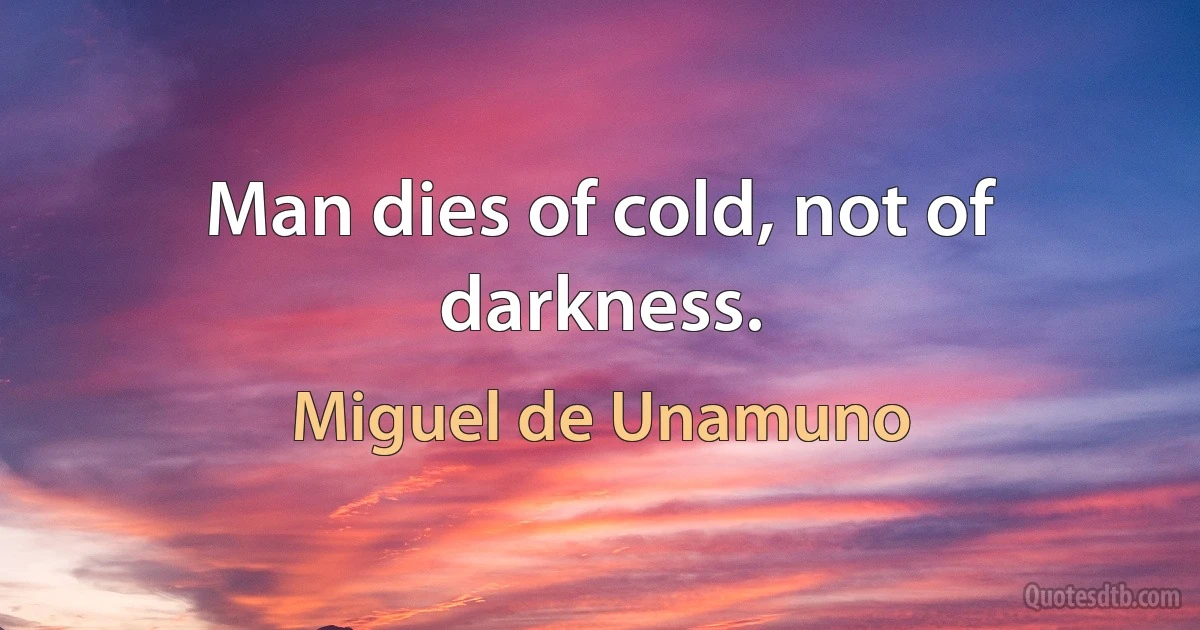 Man dies of cold, not of darkness. (Miguel de Unamuno)