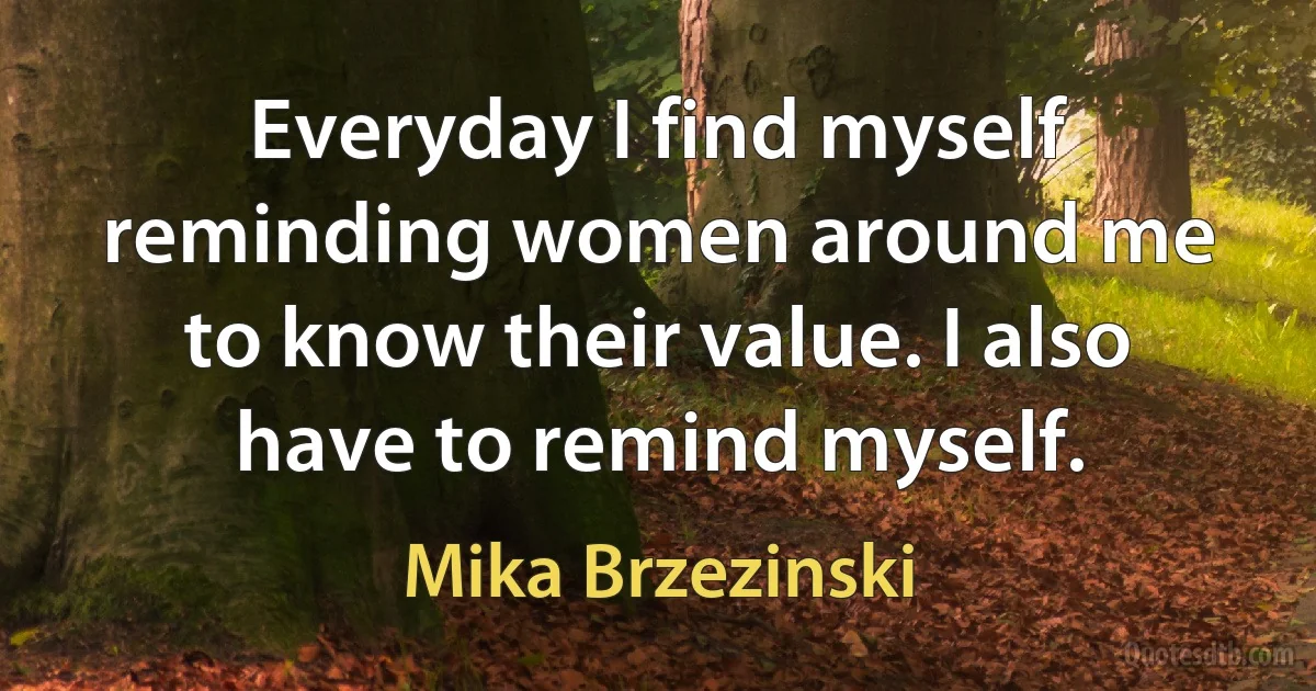 Everyday I find myself reminding women around me to know their value. I also have to remind myself. (Mika Brzezinski)