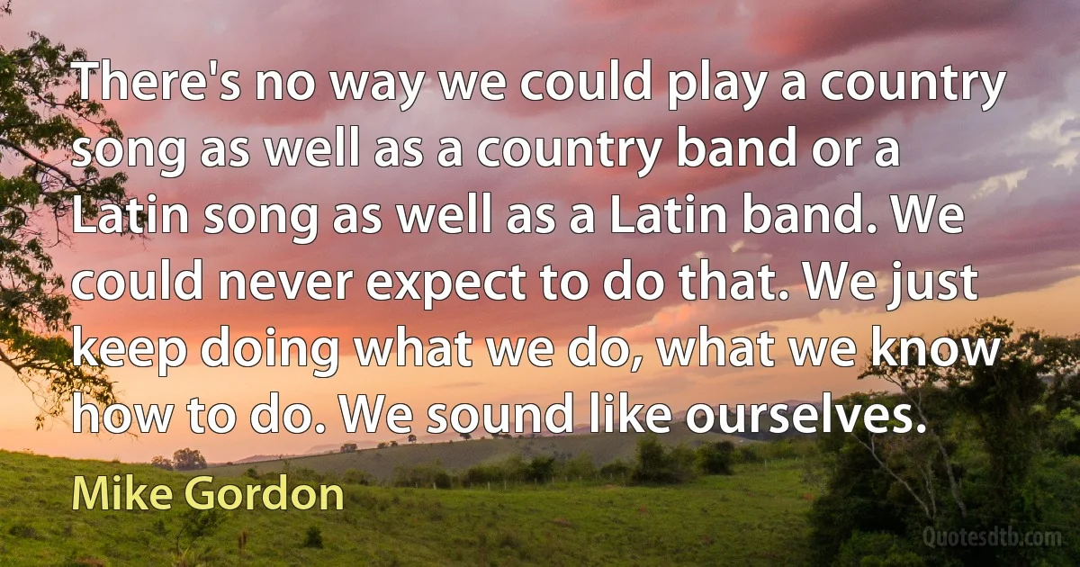 There's no way we could play a country song as well as a country band or a Latin song as well as a Latin band. We could never expect to do that. We just keep doing what we do, what we know how to do. We sound like ourselves. (Mike Gordon)