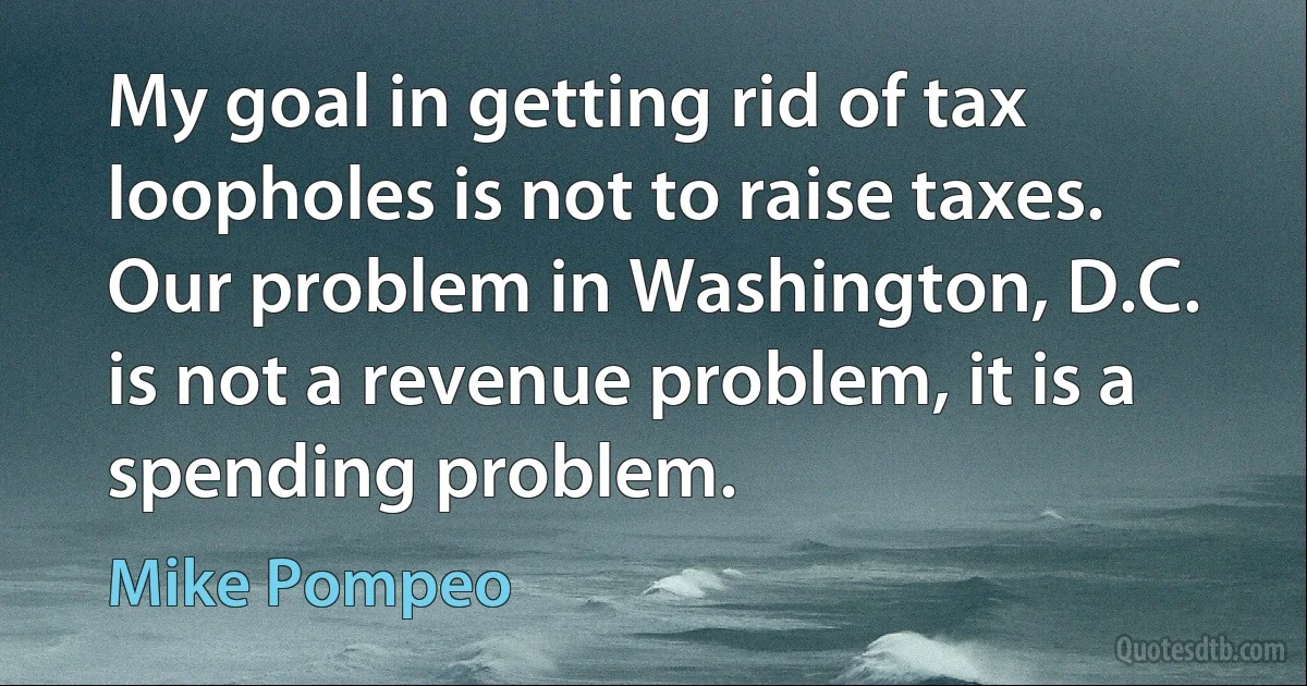 My goal in getting rid of tax loopholes is not to raise taxes. Our problem in Washington, D.C. is not a revenue problem, it is a spending problem. (Mike Pompeo)