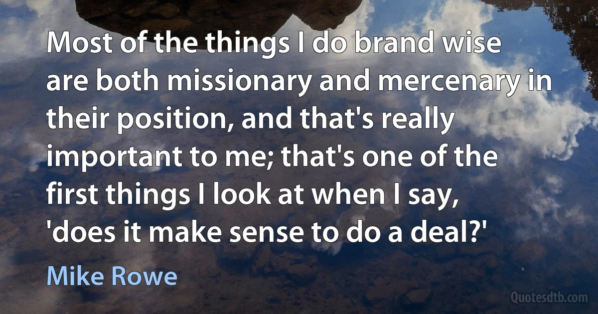 Most of the things I do brand wise are both missionary and mercenary in their position, and that's really important to me; that's one of the first things I look at when I say, 'does it make sense to do a deal?' (Mike Rowe)