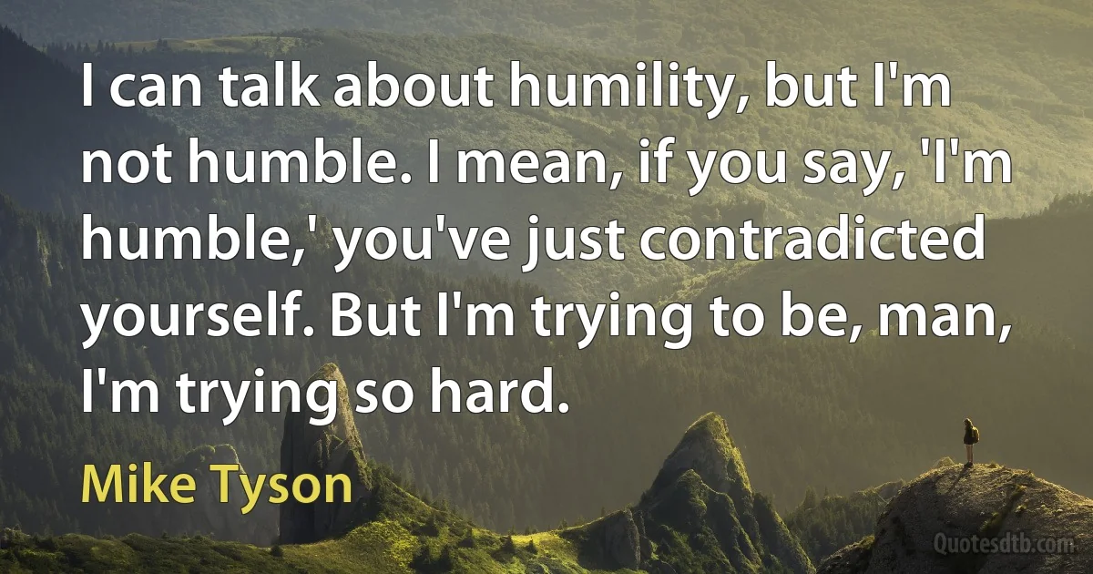 I can talk about humility, but I'm not humble. I mean, if you say, 'I'm humble,' you've just contradicted yourself. But I'm trying to be, man, I'm trying so hard. (Mike Tyson)