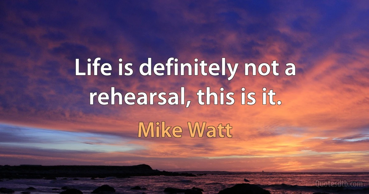 Life is definitely not a rehearsal, this is it. (Mike Watt)