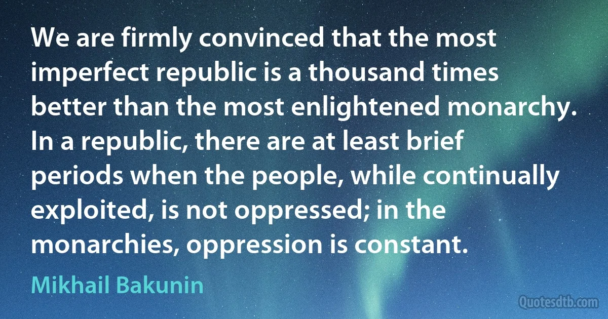 We are firmly convinced that the most imperfect republic is a thousand times better than the most enlightened monarchy. In a republic, there are at least brief periods when the people, while continually exploited, is not oppressed; in the monarchies, oppression is constant. (Mikhail Bakunin)