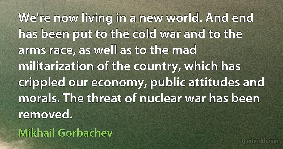 We're now living in a new world. And end has been put to the cold war and to the arms race, as well as to the mad militarization of the country, which has crippled our economy, public attitudes and morals. The threat of nuclear war has been removed. (Mikhail Gorbachev)