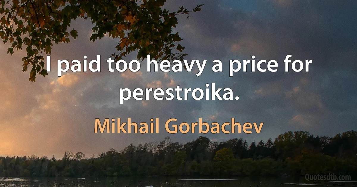 I paid too heavy a price for perestroika. (Mikhail Gorbachev)