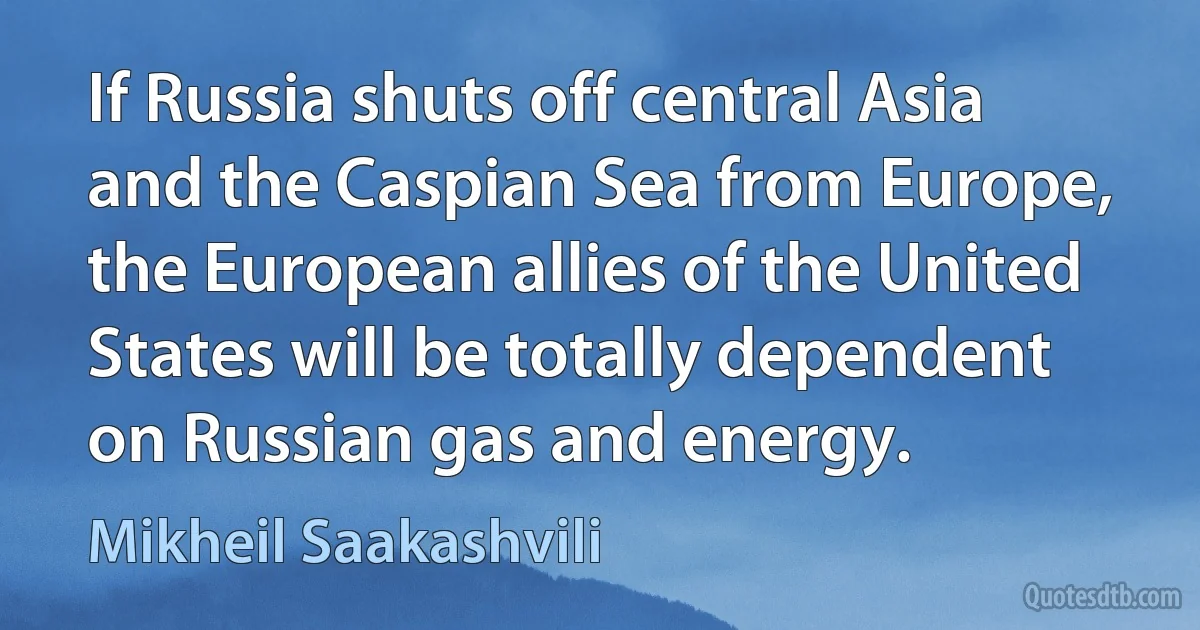 If Russia shuts off central Asia and the Caspian Sea from Europe, the European allies of the United States will be totally dependent on Russian gas and energy. (Mikheil Saakashvili)