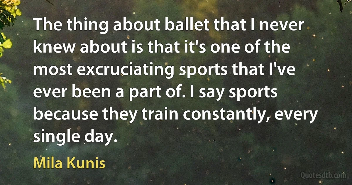 The thing about ballet that I never knew about is that it's one of the most excruciating sports that I've ever been a part of. I say sports because they train constantly, every single day. (Mila Kunis)