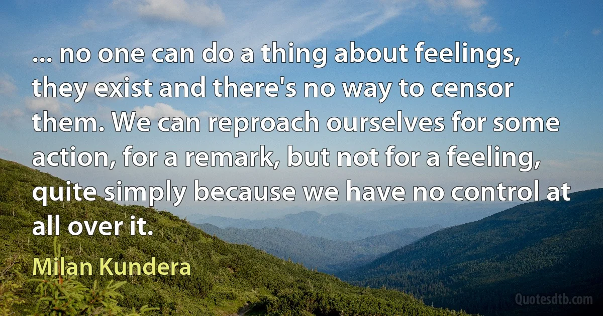 ... no one can do a thing about feelings, they exist and there's no way to censor them. We can reproach ourselves for some action, for a remark, but not for a feeling, quite simply because we have no control at all over it. (Milan Kundera)