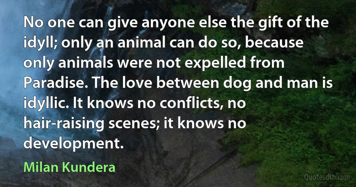 No one can give anyone else the gift of the idyll; only an animal can do so, because only animals were not expelled from Paradise. The love between dog and man is idyllic. It knows no conflicts, no hair-raising scenes; it knows no development. (Milan Kundera)