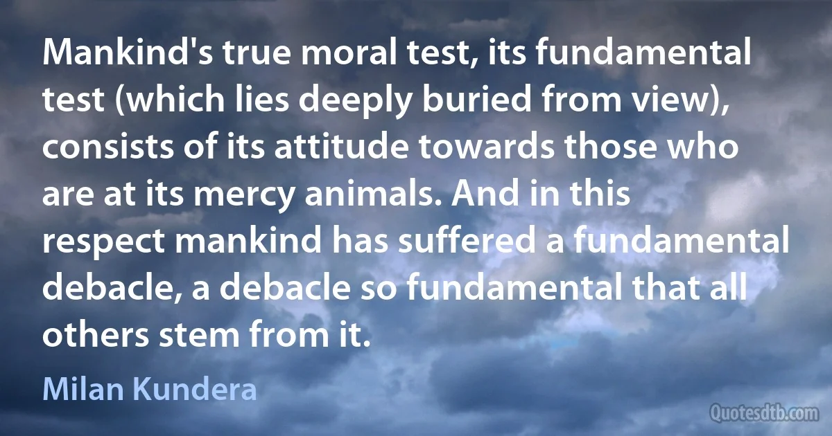 Mankind's true moral test, its fundamental test (which lies deeply buried from view), consists of its attitude towards those who are at its mercy animals. And in this respect mankind has suffered a fundamental debacle, a debacle so fundamental that all others stem from it. (Milan Kundera)