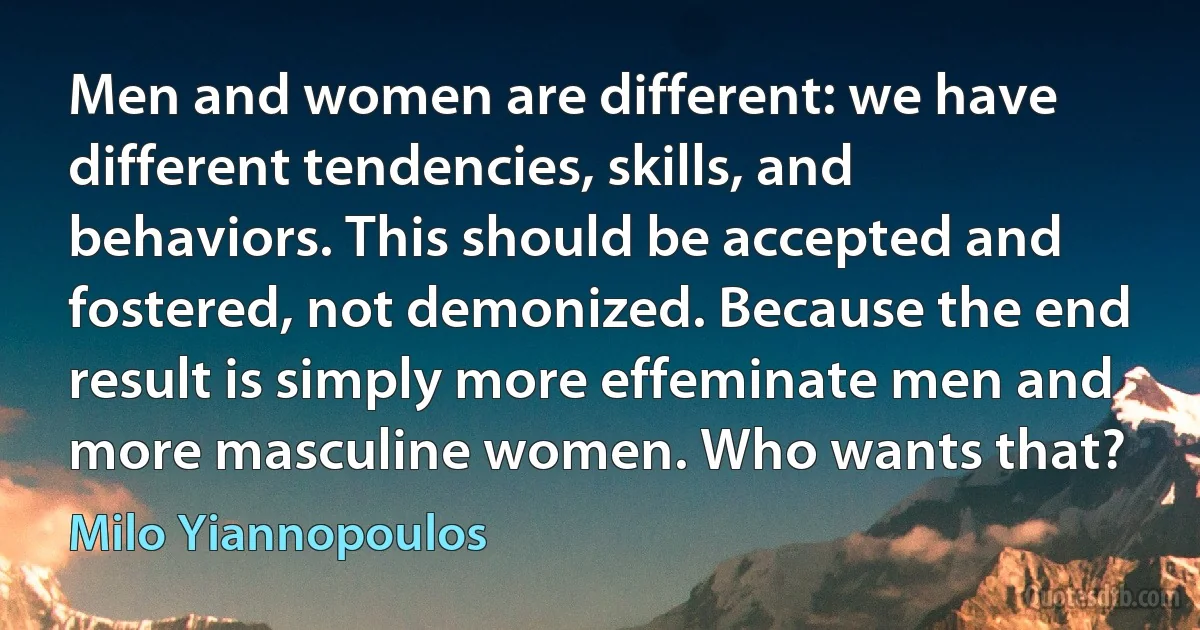 Men and women are different: we have different tendencies, skills, and behaviors. This should be accepted and fostered, not demonized. Because the end result is simply more effeminate men and more masculine women. Who wants that? (Milo Yiannopoulos)