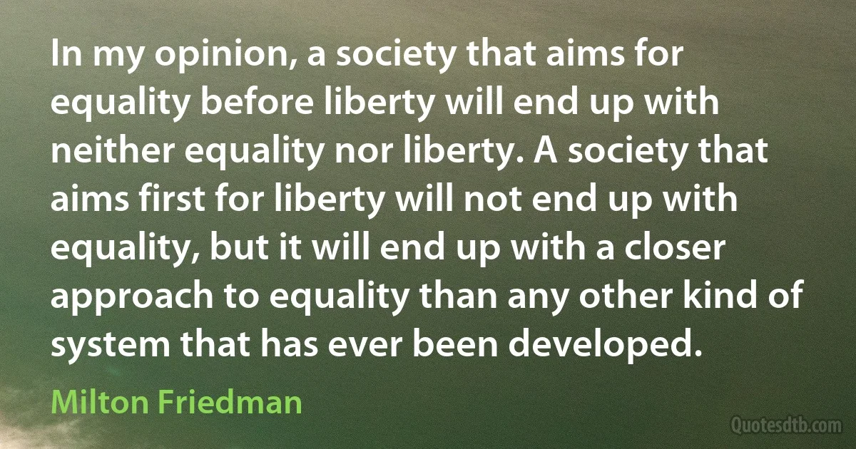 In my opinion, a society that aims for equality before liberty will end up with neither equality nor liberty. A society that aims first for liberty will not end up with equality, but it will end up with a closer approach to equality than any other kind of system that has ever been developed. (Milton Friedman)