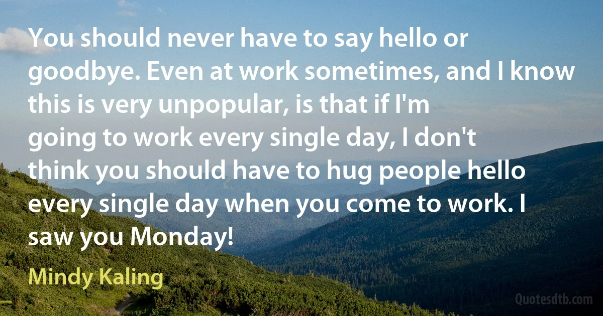 You should never have to say hello or goodbye. Even at work sometimes, and I know this is very unpopular, is that if I'm going to work every single day, I don't think you should have to hug people hello every single day when you come to work. I saw you Monday! (Mindy Kaling)