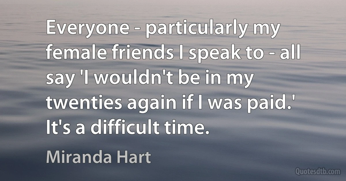 Everyone - particularly my female friends I speak to - all say 'I wouldn't be in my twenties again if I was paid.' It's a difficult time. (Miranda Hart)