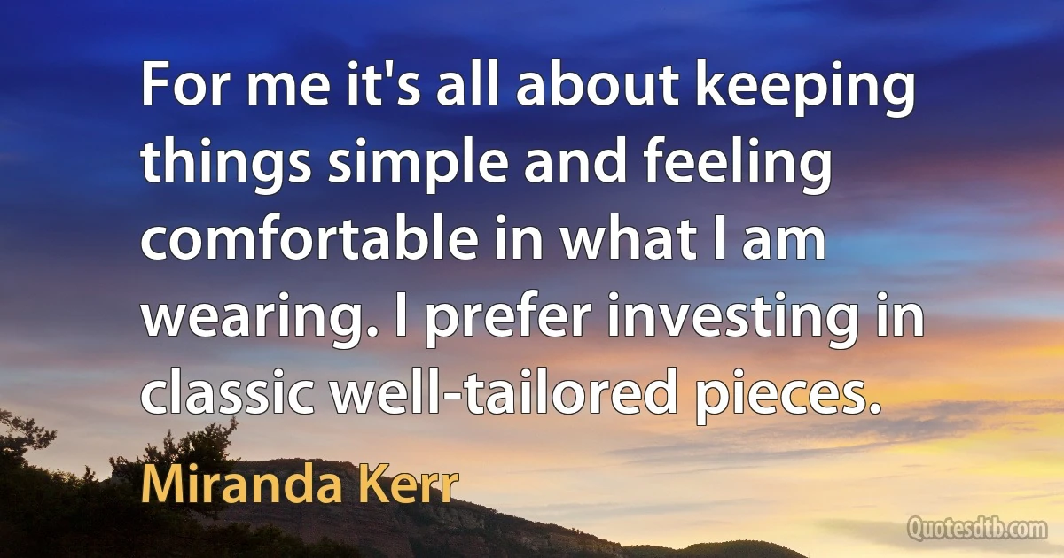 For me it's all about keeping things simple and feeling comfortable in what I am wearing. I prefer investing in classic well-tailored pieces. (Miranda Kerr)