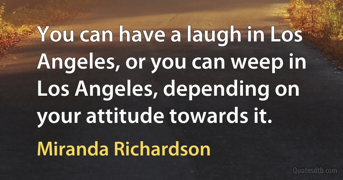 You can have a laugh in Los Angeles, or you can weep in Los Angeles, depending on your attitude towards it. (Miranda Richardson)