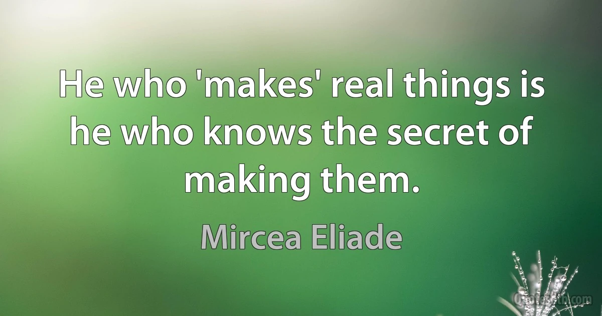 He who 'makes' real things is he who knows the secret of making them. (Mircea Eliade)