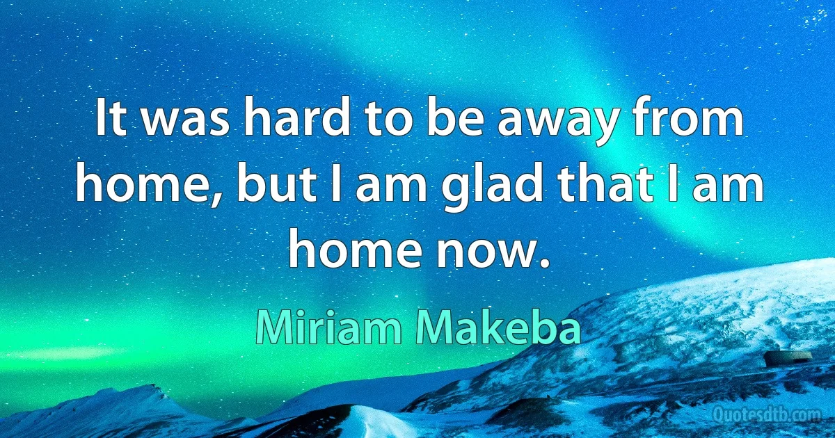 It was hard to be away from home, but I am glad that I am home now. (Miriam Makeba)