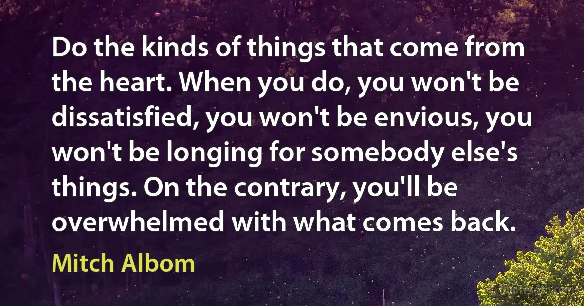 Do the kinds of things that come from the heart. When you do, you won't be dissatisfied, you won't be envious, you won't be longing for somebody else's things. On the contrary, you'll be overwhelmed with what comes back. (Mitch Albom)