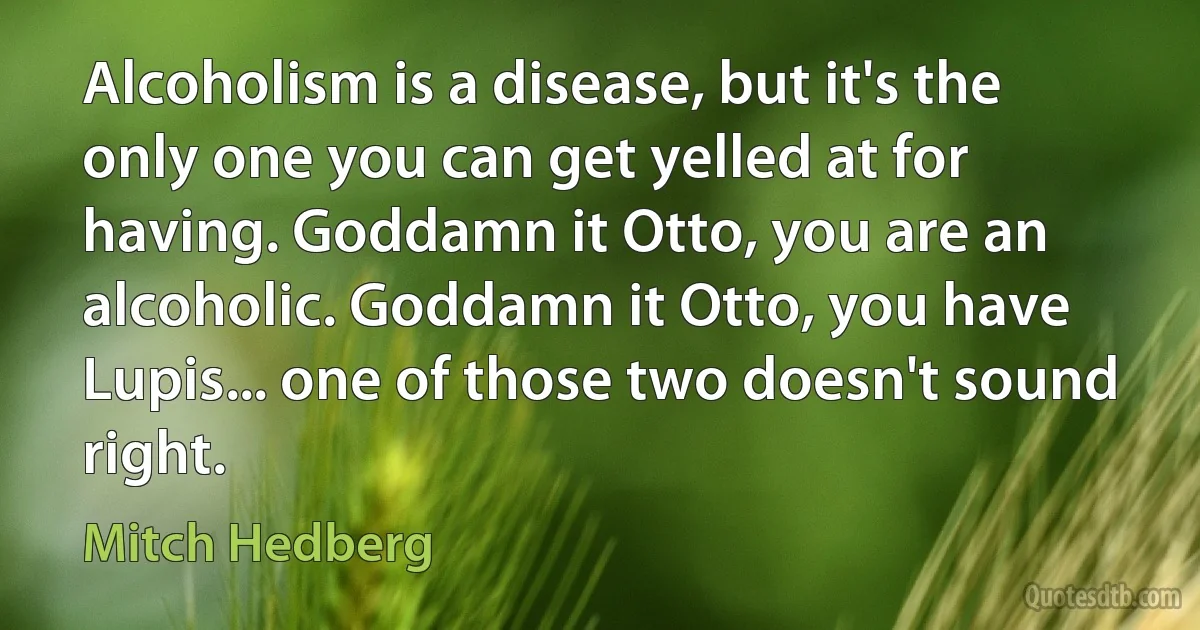 Alcoholism is a disease, but it's the only one you can get yelled at for having. Goddamn it Otto, you are an alcoholic. Goddamn it Otto, you have Lupis... one of those two doesn't sound right. (Mitch Hedberg)