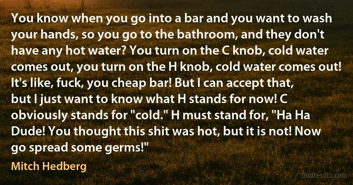 You know when you go into a bar and you want to wash your hands, so you go to the bathroom, and they don't have any hot water? You turn on the C knob, cold water comes out, you turn on the H knob, cold water comes out! It's like, fuck, you cheap bar! But I can accept that, but I just want to know what H stands for now! C obviously stands for "cold." H must stand for, "Ha Ha Dude! You thought this shit was hot, but it is not! Now go spread some germs!" (Mitch Hedberg)