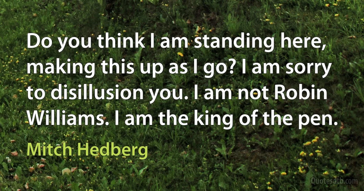 Do you think I am standing here, making this up as I go? I am sorry to disillusion you. I am not Robin Williams. I am the king of the pen. (Mitch Hedberg)