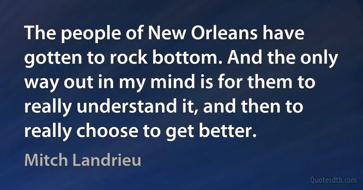 The people of New Orleans have gotten to rock bottom. And the only way out in my mind is for them to really understand it, and then to really choose to get better. (Mitch Landrieu)