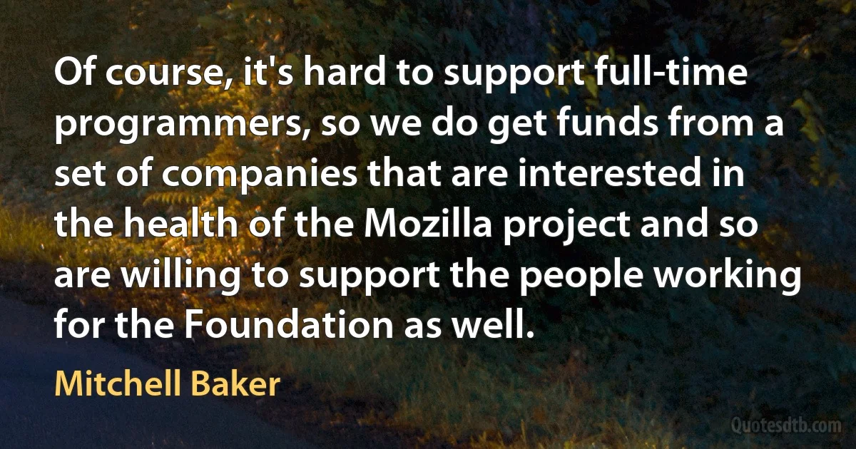 Of course, it's hard to support full-time programmers, so we do get funds from a set of companies that are interested in the health of the Mozilla project and so are willing to support the people working for the Foundation as well. (Mitchell Baker)